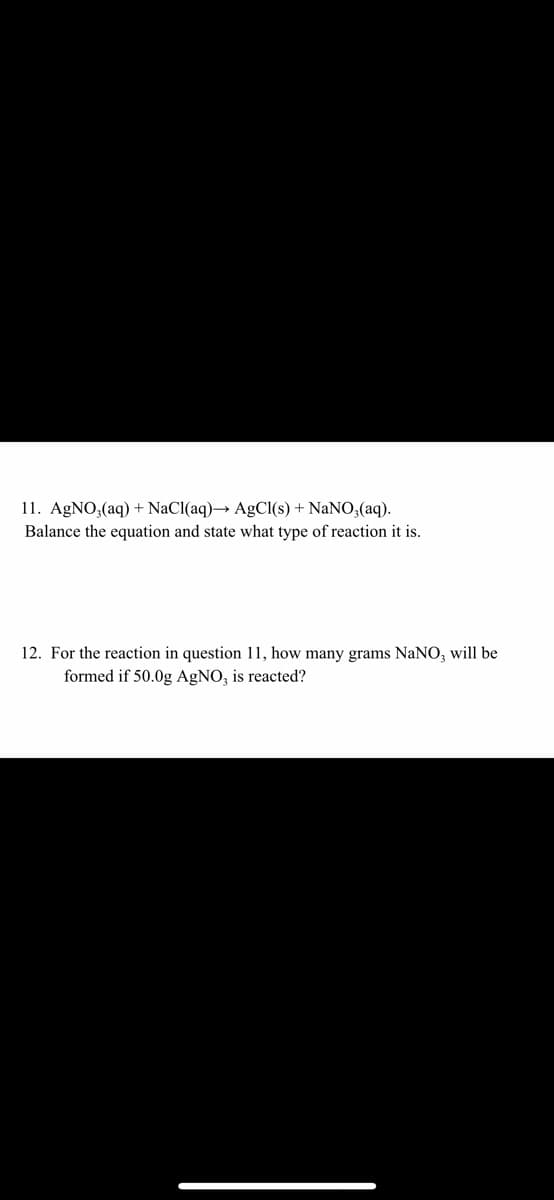 11. AGNO,(aq) + NaCl(aq)→ AgCI(s) + NaNO;(aq).
Balance the equation and state what type of reaction it is.
12. For the reaction in question 11, how many grams NaNO, will be
formed if 50.0g AgNO, is reacted?
