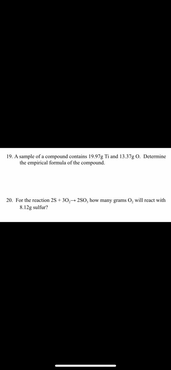 19. A sample of a compound contains 19.97g Ti and 13.37g O. Determine
the empirical formula of the compound.
20. For the reaction 2S + 30,→ 2SO, how many grams O, will react with
8.12g sulfur?

