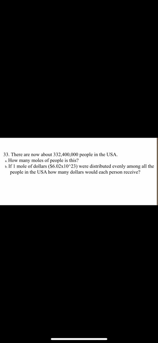 33. There are now about 332,400,000 people in the USA.
a. How many moles of people is this?
b. If 1 mole of dollars ($6.02x10^23) were distributed evenly among all the
people in the USA how many dollars would each person receive?
