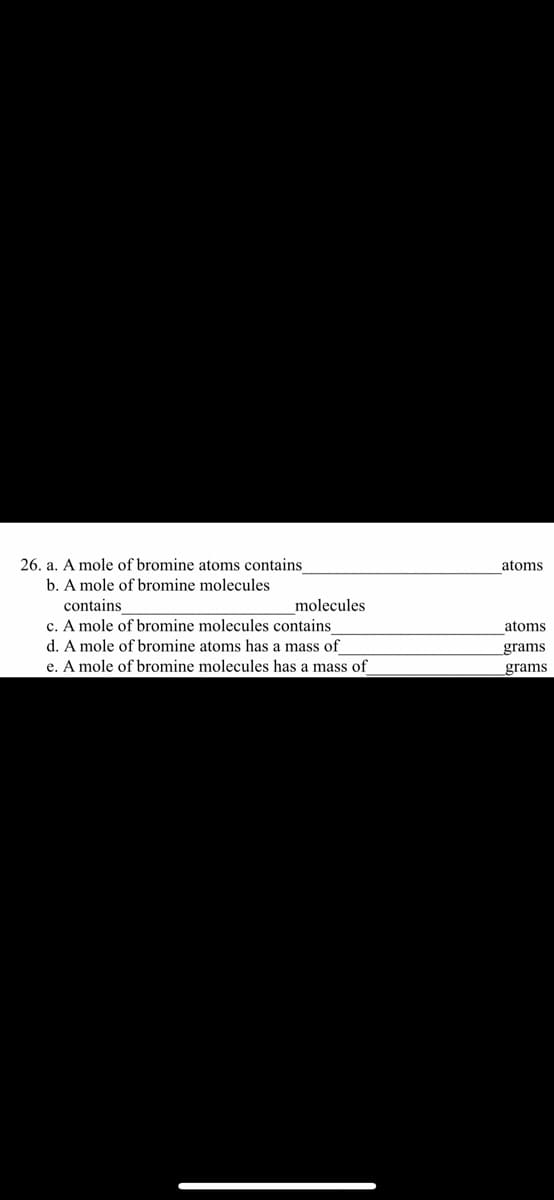 26. a. A mole of bromine atoms contains
atoms
b. A mole of bromine molecules
contains
molecules
c. A mole of bromine molecules contains
d. A mole of bromine atoms has a mass of
atoms
grams
e. A mole of bromine molecules has a mass of
grams
