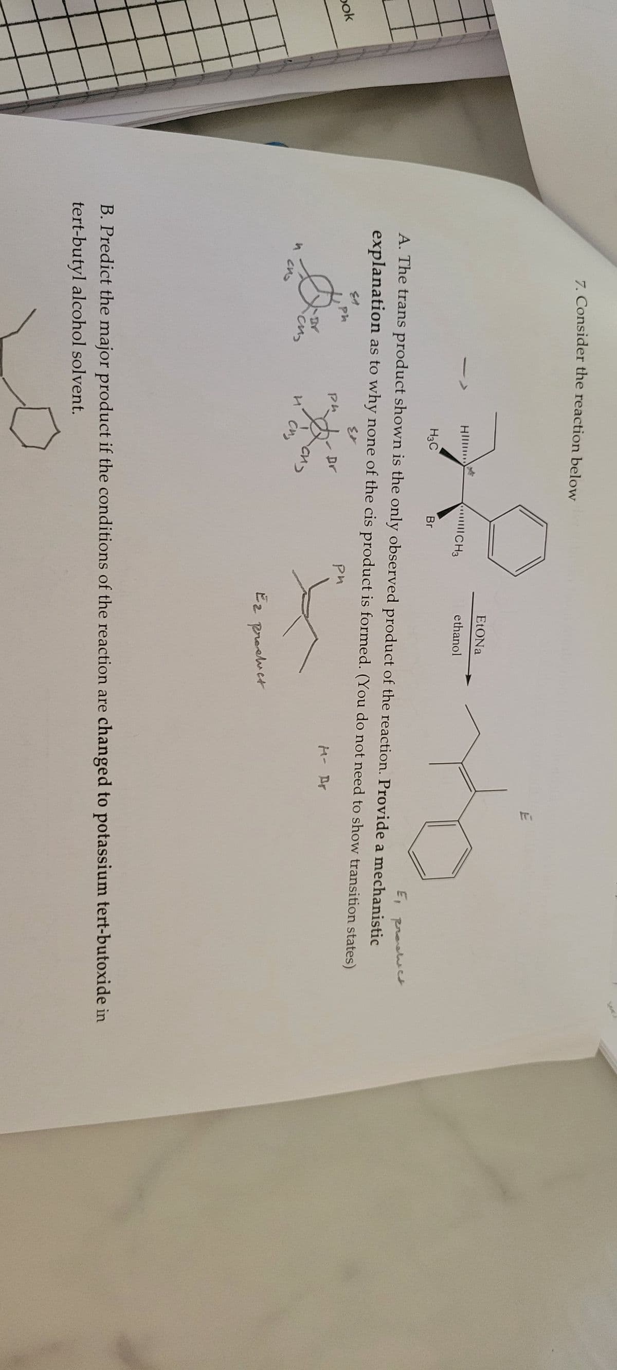 bok
7. Consider the reaction belowbr
29
CH3
Br
и ско
Ed
Ph
E, product
A. The trans product shown is the only observed product of the reaction. Provide a mechanistic
explanation as to why none of the cis product is formed. (You do not need to show transition states)
Ex
ри
·cu
HI
ph
H3C
и сиз
Dr
EtONa
ethanol
си
TE
Ez product
B. Predict the major product if the conditions of the reaction are changed to potassium tert-butoxide in
tert-butyl alcohol solvent.
D