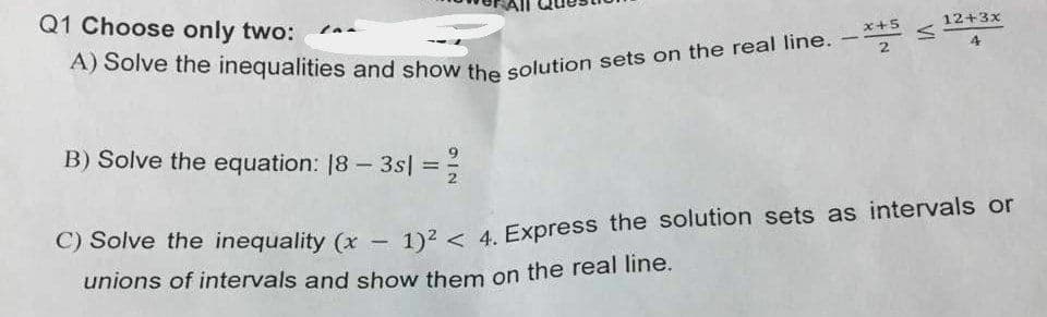 Q1 Choose only two:
x+5
12+3x
A) Solve the inequalities and show the
2
solution sets on the real line. -
B) Solve the equation: 18 – 3s = =
-
%3D
C) Solve the inequality (x
1)2 < 4. Express the solution sets as intervals or
unions of intervals and show them on the real line.
VI
