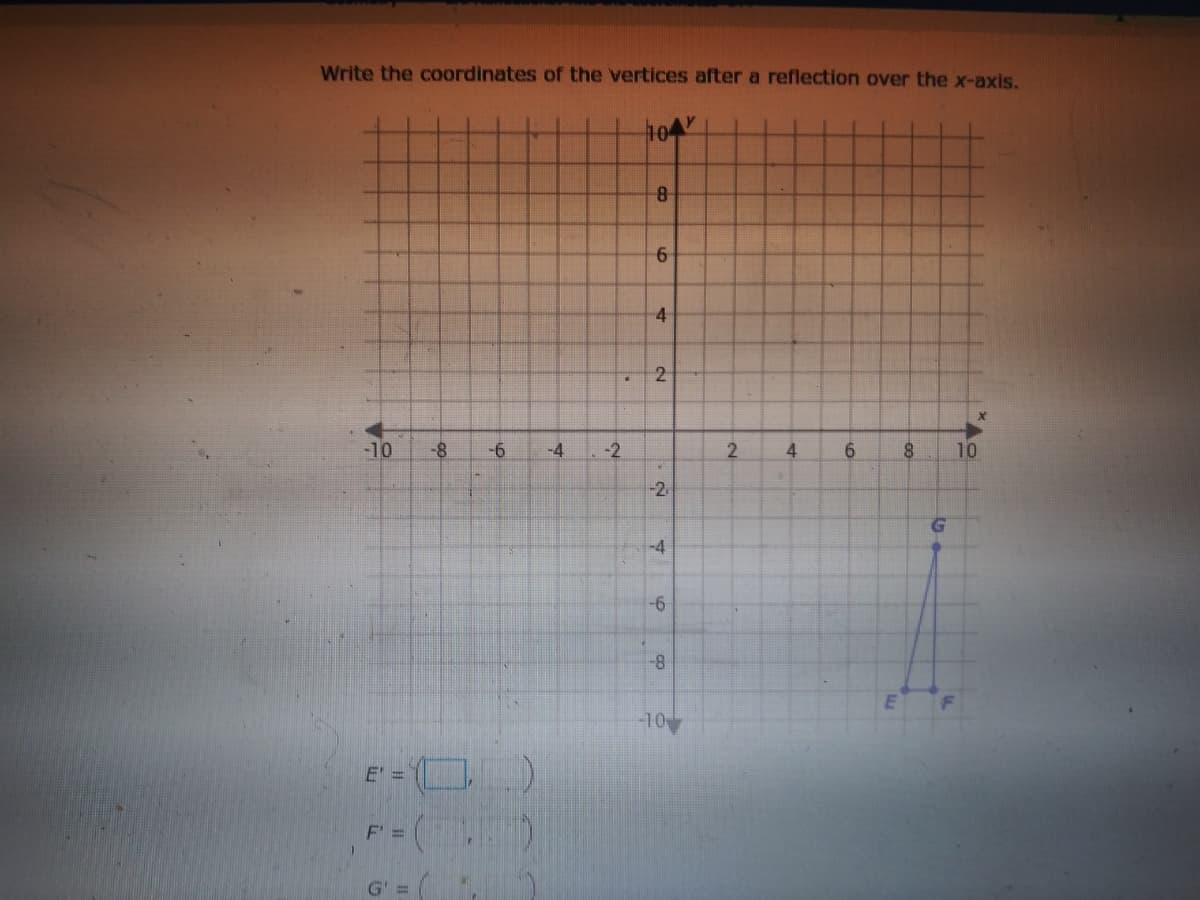 Write the coordinates of the vertices after a reflection over the x-axis.
104
8-
6-
-10
-8
-6
-4
-2
4
6.
10
-2
-4
-6
8-
-10
E' =
F =
G' 3=
4-
2.
