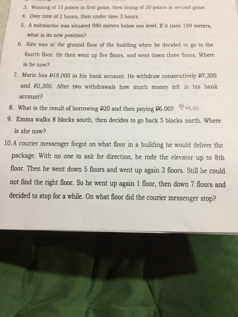 3. Winning of 15 points in first game, then losing of 20 points in second game.
4. Over time of 2 hours, then under time 3 hours.
5. A submarine was situated 980 meters below sea level. If it rises 169 meters,
what is its new position?
6. Alex was at the ground floor of the building when he decided to go to the
fourth floor. He then went up five floors, and went down three floors. Where
is he now?
7. Mario has P18,000 in his bank account. He withdraw consecutively P7,300
and P2,300. After two withdrawals how much money left in his bank
асcount?
8. What is the result of borrowing P20 and then paying P6.00? P14.00
9. Emma walks 8 blocks south, then decides to go back 5 blocks north. Where
is she now?
10.A courier messenger forgot on what floor in a building he would deliver the
package. With no one to ask for direction, he rode the elevator up to 8th
floor. Then he went down 5 floors and went up again 3 floors. Still he could
not find the right floor. So he went up again 1 floor, then down 7 floors and
decided to stop for a while. On what floor did the courier messenger stop?
