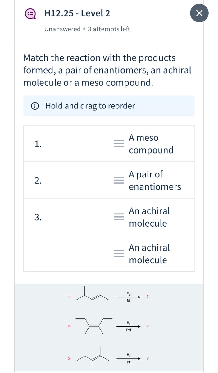H12.25 - Level 2
Unanswered • 3 attempts left
Match the reaction with the products
formed, a pair of enantiomers, an achiral
molecule or a meso compound.
Hold and drag to reorder
A meso
1.
compound
A pair of
2.
enantiomers
An achiral
3.
molecule
An achiral
molecule
H,
Ni
H,
2)
Pd
H,
Pt
