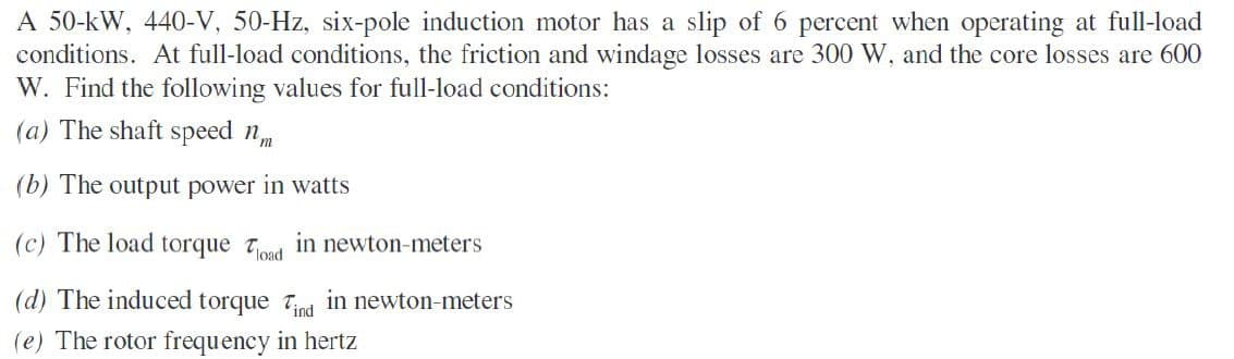 A 50-kW, 440-V, 50-Hz, six-pole induction motor has a slip of 6 percent when operating at full-load
conditions. At full-load conditions, the friction and windage losses are 300 W, and the core losses are 600
W. Find the following values for full-load conditions:
(a) The shaft speed nm
(b) The output power in watts
(c) The load torque d in newton-meters
(d) The induced torque Tnd in newton-meters
(e) The rotor frequency in hertz
