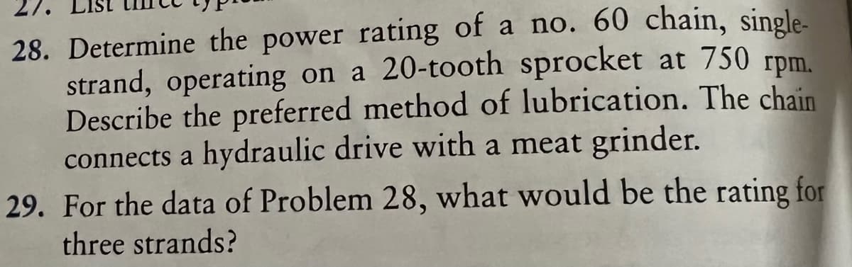 28. Determine the power rating of a no. 60 chain, single-
strand, operating on a 20-tooth sprocket at 750 rpm.
Describe the preferred method of lubrication. The chain
connects a hydraulic drive with a meat grinder.
29. For the data of Problem 28, what would be the rating for
three strands?
