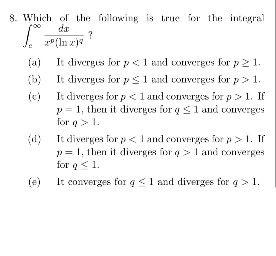 8. Which of the following is true for the integral
dx
?
xP(ln x)4
(a)
It diverges for p < 1 and converges for p > 1.
(b)
It diverges for p <1 and converges for p > 1.
It diverges for p < 1 and converges for p > 1. If
p = 1, then it diverges for q<1 and converges
for q > 1.
(c)
It diverges for p < 1 and converges for p > 1. If
p = 1, then it diverges for q> 1 and converges
for q < 1.
(d)
(e)
It converges for q <1 and diverges for q > 1.
