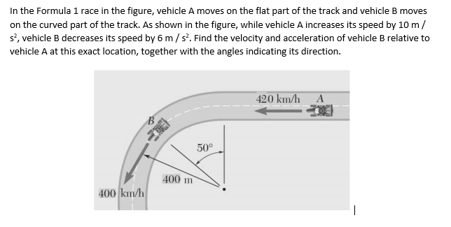 In the Formula 1 race in the figure, vehicle A moves on the flat part of the track and vehicle B moves
on the curved part of the track. As shown in the figure, while vehicle A increases its speed by 10 m/
s?, vehicle B decreases its speed by 6 m/s'. Find the velocity and acceleration of vehicle B relative to
vehicle A at this exact location, together with the angles indicating its direction.
420 km/h A
50°
400 m
400 km/h
|
