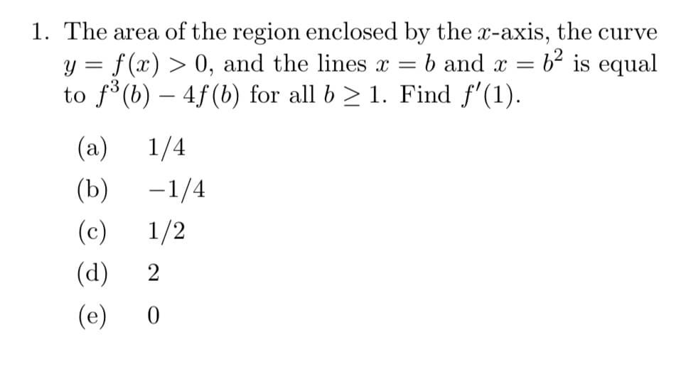 1. The area of the region enclosed by the x-axis, the curve
y = f(x) > 0, and the lines x =
to f°(b) – 4f(b) for all b > 1. Find f'(1).
b and x = b² is equal
(a)
1/4
(b)
-1/4
|
(c)
1/2
(d)
2
(e)
