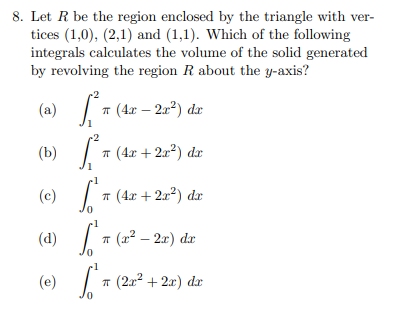 8. Let R be the region enclosed by the triangle with ver-
tices (1,0), (2,1) and (1,1). Which of the following
integrals calculates the volume of the solid generated
by revolving the region R about the y-axis?
(a)
т (4г — 2г?) dr
r2
(b) | 7 (4x + 2a²) dx
(c) 7 (4e + 2a*) dr
(d)
* (x² – 2.x) dr
(e) T (20° + 2x) dr
