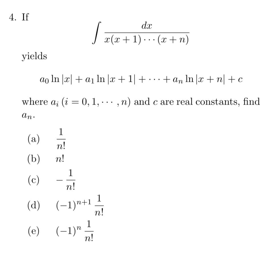 4. If
dx
J x(x+ 1). . · (x+n)
yields
ao In |x| + a1 ln |x + 1| +
· + an In |x + n|+c
..
where a; (i = 0, 1,
,n) and c are real constants, find
...
An.
1
(a)
n!
(b)
n!
1
(c)
-
n!
1
(d) (-1)"+1
n!
(e) (-1)"
n!
