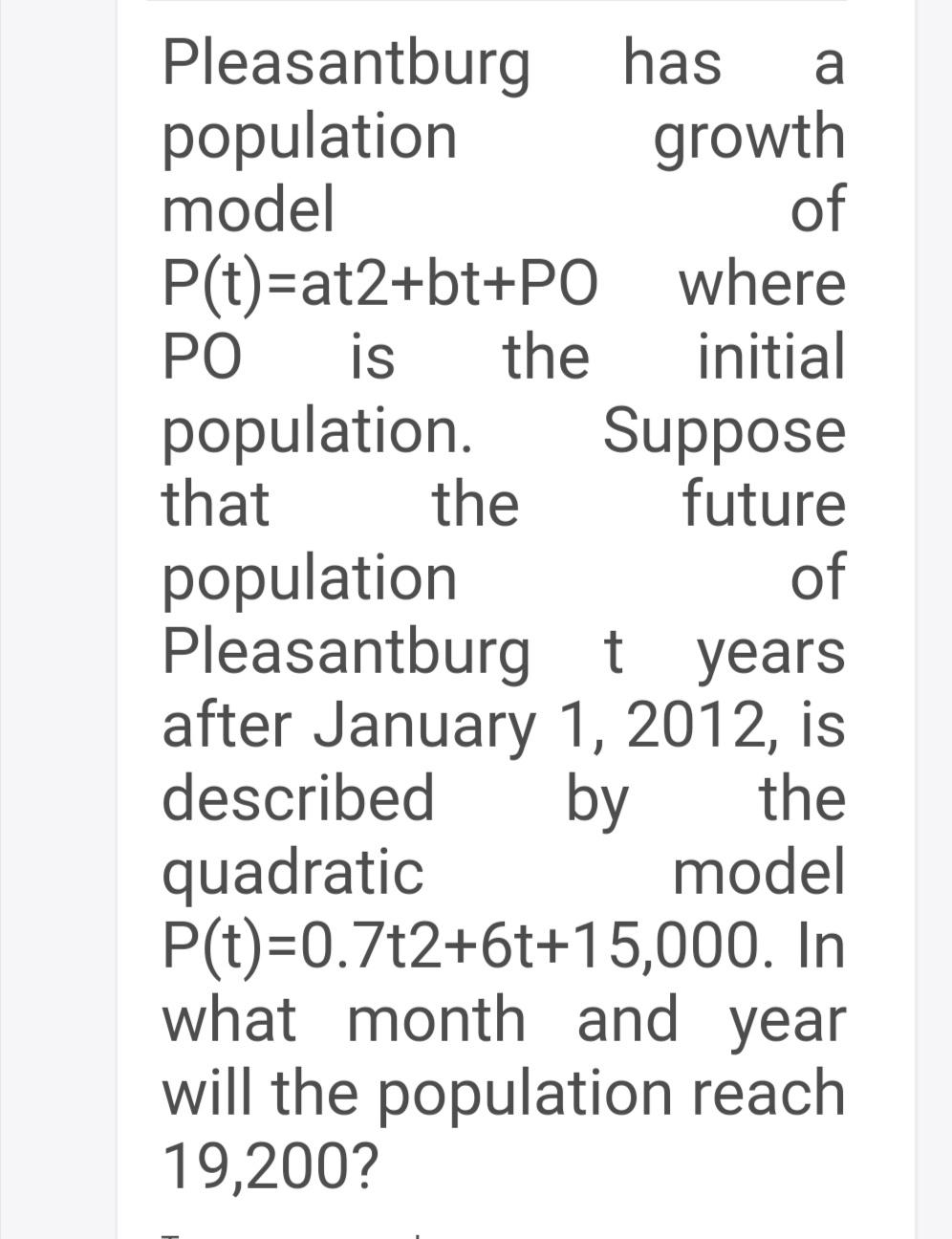 Pleasantburg
population
model
has
growth
of
P(t)=at2+bt+PO where
PO
is
the
initial
population.
that
Suppose
future
of
Pleasantburg t years
after January 1, 2012, is
the
model
the
population
described
by
quadratic
P(t)=0.7t2+6t+15,000. In
what month and year
will the population reach
19,200?

