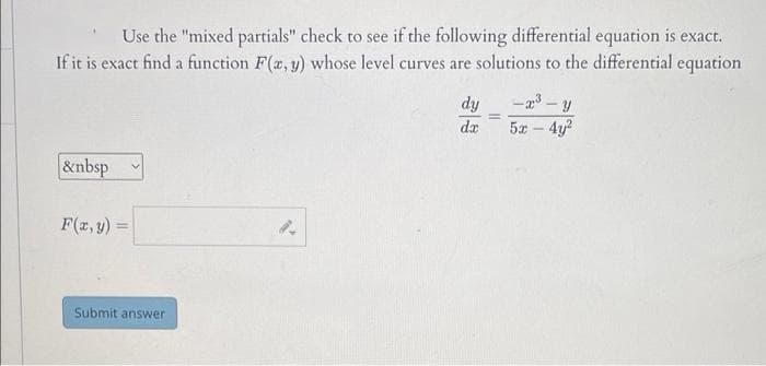 Use the "mixed partials" check to see if the following differential equation is exact.
If it is exact find a function F(x, y) whose level curves are solutions to the differential equation
&nbsp
F(x, y) =
Submit answer
dy
dx
=
-x³-y
5x - 4y²