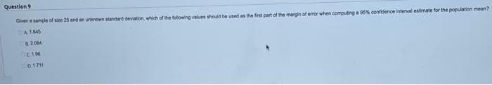 Question 9
Given a sample of size 25 and an unknown standard deviation, which of the following values should be used as the first part of the margin of error when computing a 95% confidence interval estimate for the population mean?
A 1.045
82064
CIM
0.1711