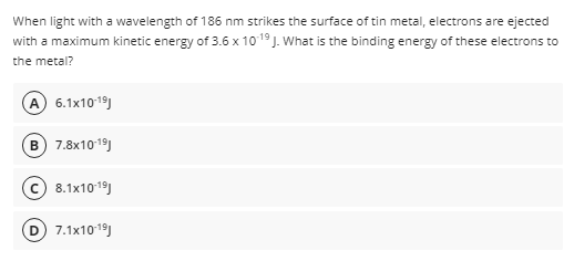 When light with a wavelength of 186 nm strikes the surface of tin metal, electrons are ejected
with a maximum kinetic energy of 3.6 x 1019J. What is the binding energy of these electrons to
the metal?
A 6.1x1019)
B) 7.8x1019)
c) 8.1x1019)
7.1x1019)
