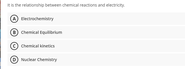 It is the relationship between chemical reactions and electricity.
A Electrochemistry
B Chemical Equilibrium
Chemical kinetics
D Nuclear Chemistry
