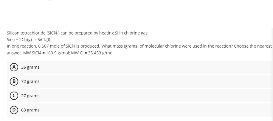 Silicon tetrachloride (siCI4 ) can be prepared by heating Si in chlorine gas:
Si(s) + 2C12(8) -> SİCI4()
In one reaction, 0.507 mole of SiCI4 is produced. What mass (grams) of molecular chlorine were used in the reaction? Choose the nearest
answer. MW SICI4 = 169.9 g/mol; MW Cl = 35.453 g/mol
(A) 36 grams
B 72 grams
(c) 27 grams
D) 63 grams
