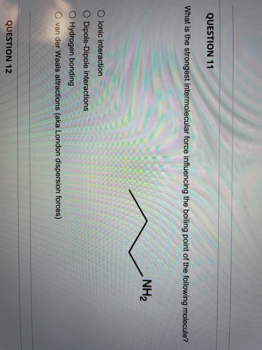 QUESTION 11
What is the strongest intermolecular force influencing the boiling point of the following molecule?
NH2
O lonic interaction
O Dipole-Dipole interactions
O Hydrogen bonding
O van der Waals attractions (aka London dispersion forces)
QUESTION 12
