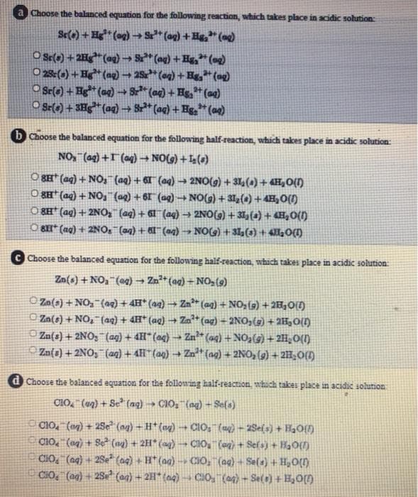 a Choose the balanced equation for the following reaction, which takes place in acidic sohution:
O Ss(-) + 2H* (aq) → S* (ag) + Hg* (o2)
O 28:(-) + H* (ag) → 2Sr* (eg) + Hg,*(ag)
O Sr(e) + Hg* (aq) S* (ag) + Hs,* (aq)
O Sr(+) + 3Hg* (aq) S* (ag) + Hg,* (ae)
b Choose the balanced equation for the following half-reaction, which takes place in acidic solution:
(*)+ ()ON + (o) 1+ (bo)_'ON
O SE* (ag) + NO, (aq) + 6T" (aq) – 2NO(g) + 31,(a) +4H,0(1)
O 8#* (aq) + NO, (ag) + 61 (ag) – NO(g) + 31z(4) + 4H,0(1)
O 8H* (aq) + 2NO, (aq) + 6l (aq) → 2NO(g) + 31, () + «H,O(I)
O BI* (ag) + 2NO. (a4) + 6 (an) → NO(G) + 3I (3) + 4O(1)
C Choose the balanced equation for the following half-reaction, which takes place in acidic solution:
Zo(s) + NO,"(og) → Zn²* (ag) = N0, (9)
O Zo(s) + NO,(ag) + 4H* (aq) → Zm** (aq) + NO,(9) + 2H,0(1)
O Zn(s) + NO, (aq) + 4H* (ag) → Za* (ag) = 2NO,(g) + 2H3O{f)
Zn(s) + 2NO; (aq) + 4H* (ag) → Zn (ag) + NO,(9) +2H¸O(I)
Zn(s) + 2NO, (aq) + AIl"(ag) → Zn* {ag) + 2NO, (g) + 2H;0{1)
d Choose the balanced equation for the following half-reaction which takes place in acidic solution
CIO, (49) + Se (aq) → C10, (ng) - Se(s)
C1O, (en) + 2Se (n2) – H* (ag) → CIO, () – 2Sel s) + HgO{f)
C10, (og) + Se (n2) + 2H*(ag) CIO, (o) + Sef sj + HaO()
CIO, (aq) + 2Se* (a4) + H* (aa) -- CIO, (ag) - Sela) + H,O{1)
CIO, (ag) + 28e? (a4) + 2H* (ag) -→ CIO, (ag) - Sel ) +E,0)
