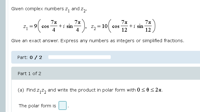 Given complex numbers z, and z,,
+i sin
4
= 10 cos
+i sin
12
cos
4
12
Give an exact answer. Express any numbers as integers or simplified fractions.
Part: 0 / 2
Part 1 of 2
(a) Find z,z, and write the product in polar form with 0 <0< 2n.
The polar form is
