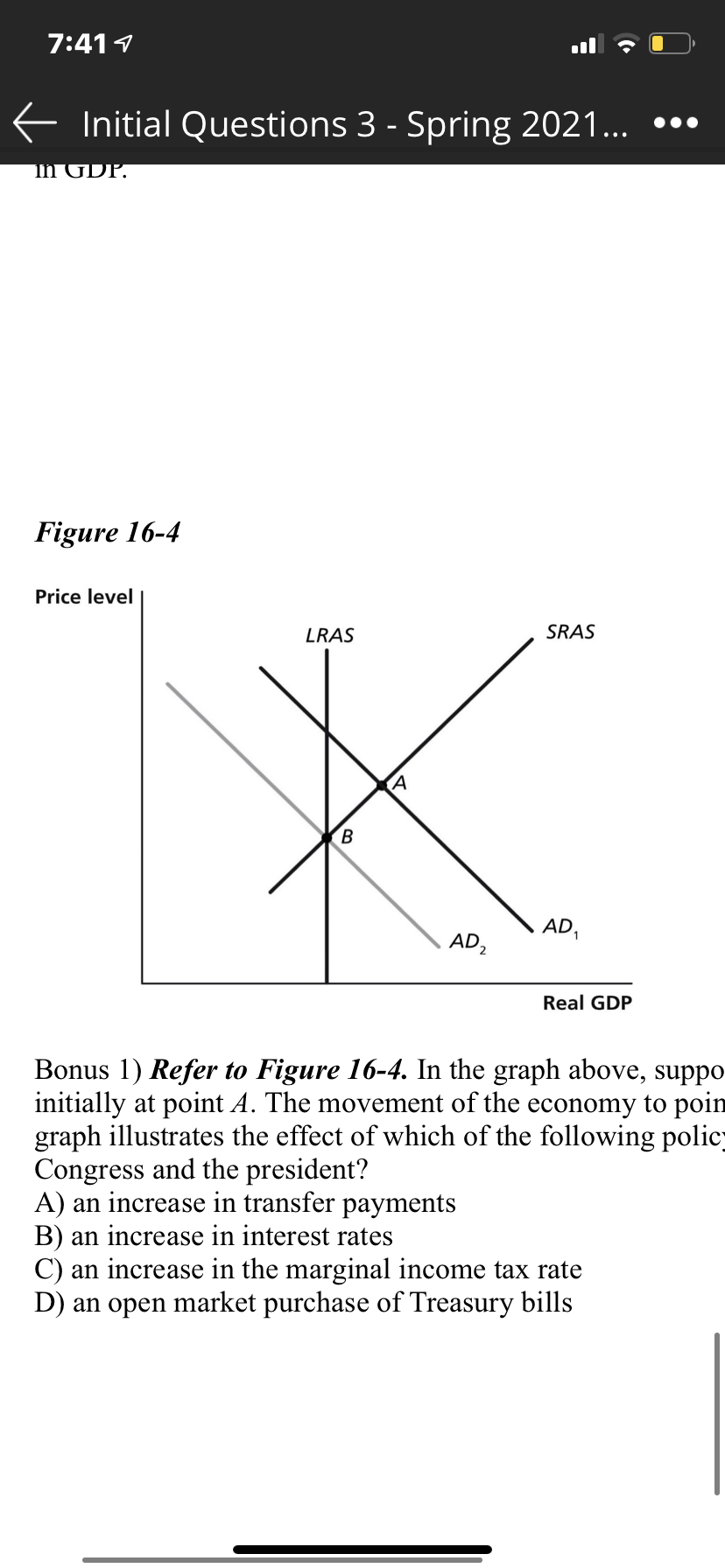 7:411
E Initial Questions 3 - Spring 2021... •••
In GDP.
Figure 16-4
Price level
SRAS
LRAS
AD,
AD2
Real GDP
Bonus 1) Refer to Figure 16-4. In the graph above, suppo
initially at point A. The movement of the economy to poin
graph illustrates the effect of which of the following polic
Congress and the president?
A) an increase in transfer payments
B) an increase in interest rates
C) an increase in the marginal income tax rate
D) an open market purchase of Treasury bills
