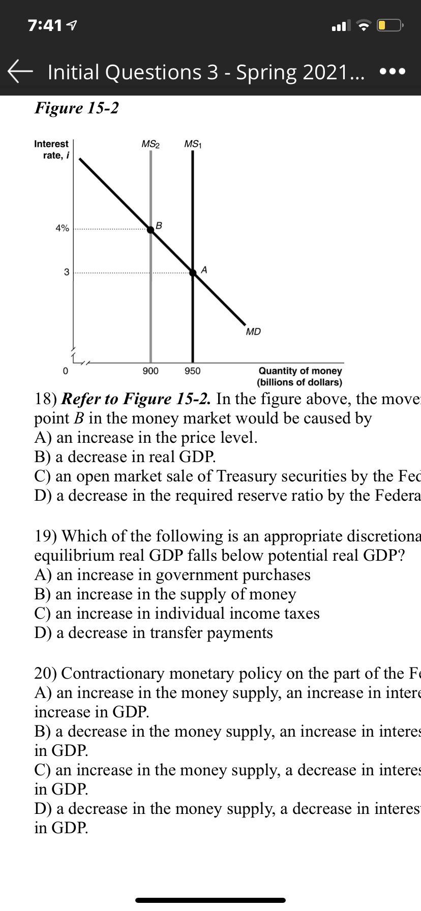 7:411
E Initial Questions 3 - Spring 2021... •••
Figure 15-2
Interest
MS2
MS1
rate, i
4%
3
A
MD
Quantity of money
(billions of dollars)
900
950
18) Refer to Figure 15-2. In the figure above, the move
point B in the money market would be caused by
A) an increase in the price level.
B) a decrease in real GDP.
C) an open market sale of Treasury securities by the Fec
D) a decrease in the required reserve ratio by the Federa
19) Which of the following is an appropriate discretiona
equilibrium real GDP falls below potential real GDP?
A) an increase in government purchases
B) an increase in the supply of money
C) an increase in individual income taxes
D) a decrease in transfer payments
20) Contractionary monetary policy on the part of the Fe
A) an increase in the money supply, an increase in intere
increase in GDP.
B) a decrease in the money supply, an increase in interes
in GDP.
C) an increase in the money supply, a decrease in interes
in GDP.
D) a decrease in the money supply, a decrease in interes
in GDP.

