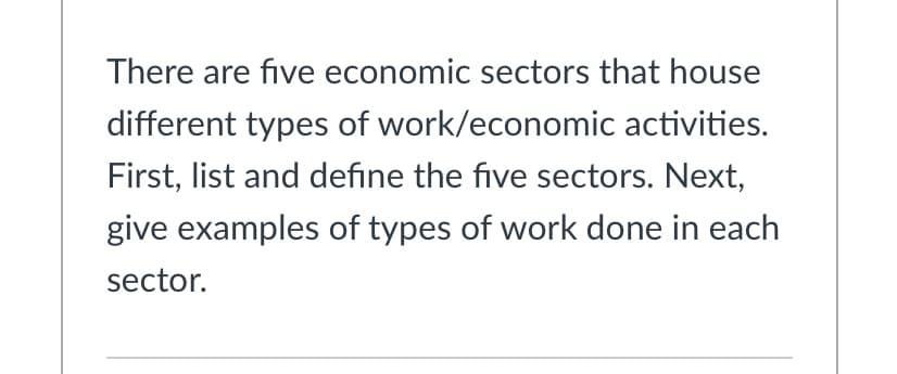There are five economic sectors that house
different types of work/economic activities.
First, list and define the five sectors. Next,
give examples of types of work done in each
sector.
