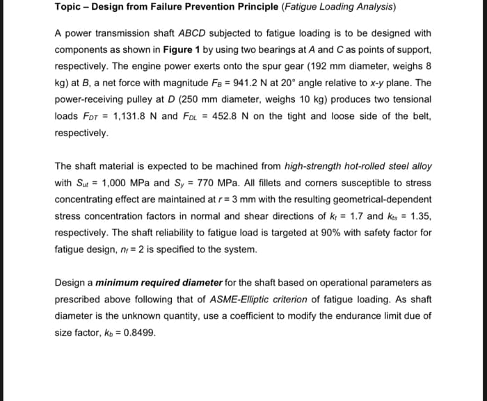 Topic - Design from Failure Prevention Principle (Fatigue Loading Analysis)
A power transmission shaft ABCD subjected to fatigue loading is to be designed with
components as shown in Figure 1 by using two bearings at A and C as points of support,
respectively. The engine power exerts onto the spur gear (192 mm diameter, weighs 8
kg) at B, a net force with magnitude FB = 941.2 N at 20° angle relative to x-y plane. The
power-receiving pulley at D (250 mm diameter, weighs 10 kg) produces two tensional
loads FDT = 1,131.8 N and FDL = 452.8 N on the tight and loose side of the belt,
respectively.
The shaft material is expected to be machined from high-strength hot-rolled steel alloy
with Sut= 1,000 MPa and Sy = 770 MPa. All fillets and corners susceptible to stress
concentrating effect are maintained at r = 3 mm with the resulting geometrical-dependent
stress concentration factors in normal and shear directions of k = 1.7 and Kts = 1.35,
respectively. The shaft reliability to fatigue load is targeted at 90% with safety factor for
fatigue design, nr = 2 is specified to the system.
Design a minimum required diameter for the shaft based on operational parameters as
prescribed above following that of ASME-Elliptic criterion of fatigue loading. As shaft
diameter is the unknown quantity, use a coefficient to modify the endurance limit due of
size factor, kb = 0.8499.