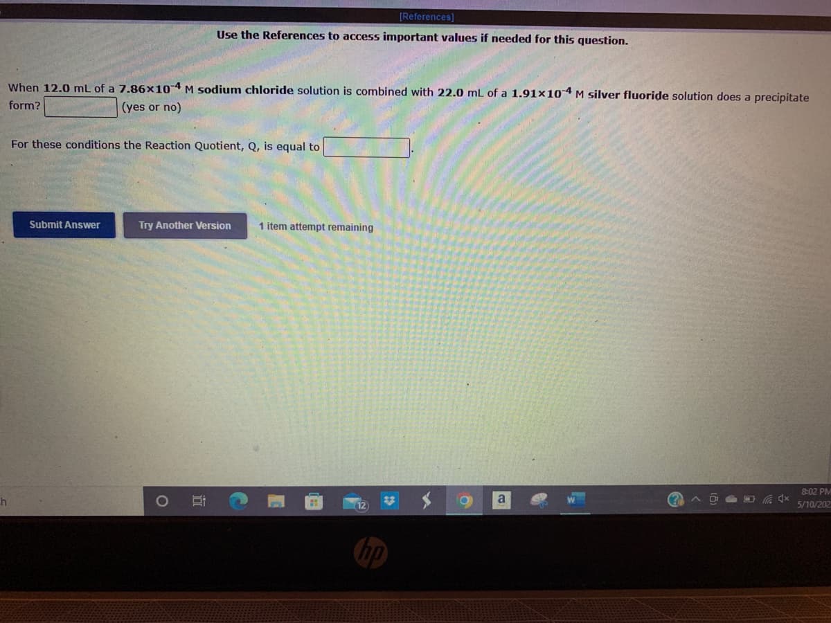 [References]
Use the References to access important values if needed for this question.
When 12.0 mL of a 7.86x10 4 M sodium chloride solution is combined with 22.0 mL of a 1.91x104 M silver fluoride solution does a precipitate
form?
(yes or no)
For these conditions the Reaction Quotient, Q, is equal to
Submit Answer
Try Another Version
1 item attempt remaining
8:02 PM
a
5/10/202
hp
