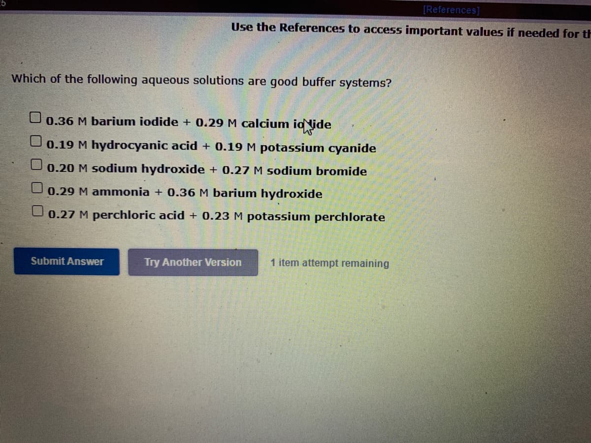 [References]
Use the References to access important values if needed for th
Which of the following aqueous solutions are good buffer systems?
0.36 M barium iodide + 0.29 M calcium id lide
0.19 M hydrocyanic acid + 0.19 M potassium cyanide
0.20 M sodium hydroxide + 0.27 M sodium bromide
0.29 M ammonia + 0.36 M barium hydroxide
0.27 M perchloric acid + 0.23 M potassium perchlorate
Submit Answer
Try Another Version
1 item attempt remaining
