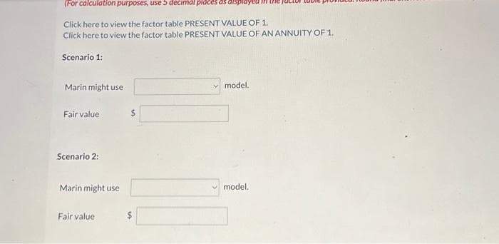 (For calculation purposes, use 5 decimal places as displayed in
Click here to view the factor table PRESENT VALUE OF 1.
Click here to view the factor table PRESENT VALUE OF AN ANNUITY OF 1.
Scenario 1:
Marin might use
Fair value
Scenario 2:
Marin might use
Fair value
$
69
model.
model.