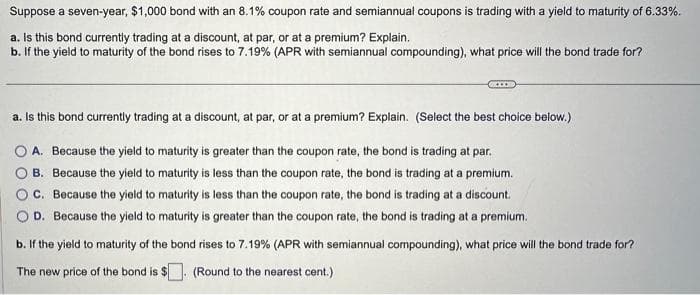 Suppose a seven-year, $1,000 bond with an 8.1% coupon rate and semiannual coupons is trading with a yield to maturity of 6.33%.
a. Is this bond currently trading at a discount, at par, or at a premium? Explain.
b. If the yield to maturity of the bond rises to 7.19% (APR with semiannual compounding), what price will the bond trade for?
a. Is this bond currently trading at a discount, at par, or at a premium? Explain. (Select the best choice below.)
A. Because the yield to maturity is greater than the coupon rate, the bond is trading at par.
B. Because the yield to maturity is less than the coupon rate, the bond is trading at a premium.
C. Because the yield to maturity is less than the coupon rate, the bond is trading at a discount.
D. Because the yield to maturity is greater than the coupon rate, the bond is trading at a premium.
b. If the yield to maturity of the bond rises to 7.19% (APR with semiannual compounding), what price will the bond trade for?
The new price of the bond is $
(Round to the nearest cent.)