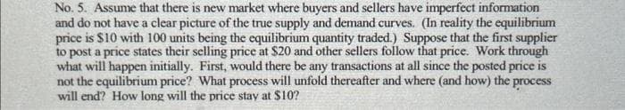 No. 5. Assume that there is new market where buyers and sellers have imperfect information
and do not have a clear picture of the true supply and demand curves. (In reality the equilibrium
price is $10 with 100 units being the equilibrium quantity traded.) Suppose that the first supplier
to post a price states their selling price at $20 and other sellers follow that price. Work through
what will happen initially. First, would there be any transactions at all since the posted price is
not the equilibrium price? What process will unfold thereafter and where (and how) the process
will end? How long will the price stay at $10?