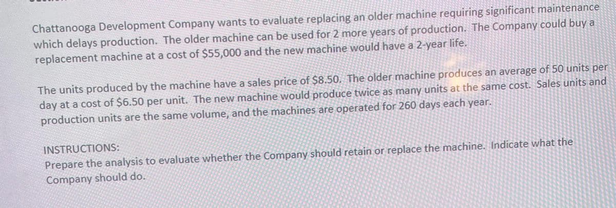 Chattanooga Development Company wants to evaluate replacing an older machine requiring significant maintenance
which delays production. The older machine can be used for 2 more years of production. The Company could buy a
replacement machine at a cost of $55,000 and the new machine would have a 2-year life.
The units produced by the machine have a sales price of $8.50. The older machine produces an average of 50 units per
day at a cost of $6.50 per unit. The new machine would produce twice as many units at the same cost. Sales units and
production units are the same volume, and the machines are operated for 260 days each year.
INSTRUCTIONS:
Prepare the analysis to evaluate whether the Company should retain or replace the machine. Indicate what the
Company should do.