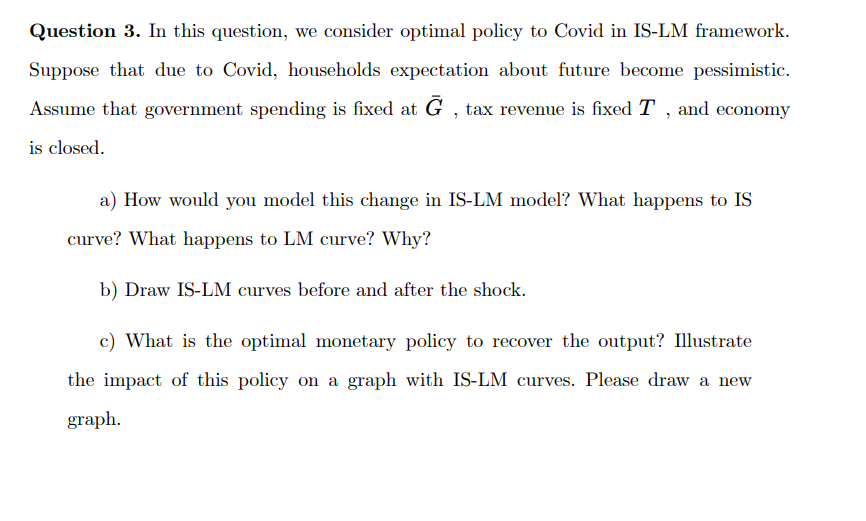 Question 3. In this question, we consider optimal policy to Covid in IS-LM framework.
Suppose that due to Covid, households expectation about future become pessimistic.
Assume that government spending is fixed at Ġ, tax revenue is fixed T, and economy
is closed.
a) How would you model this change in IS-LM model? What happens to IS
curve? What happens to LM curve? Why?
b) Draw IS-LM curves before and after the shock.
c) What is the optimal monetary policy to recover the output? Illustrate
the impact of this policy on a graph with IS-LM curves. Please draw a new
graph.
