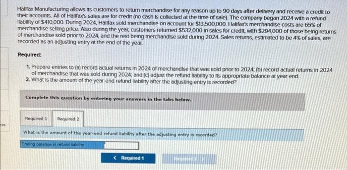 Halifax Manufacturing allows its customers to return merchandise for any reason up to 90 days after delivery and receive a credit to
their accounts. All of Halifax's sales are for credit (no cash is collected at the time of sale). The company began 2024 with a refund
liability of $410,000. During 2024, Halifax sold merchandise on account for $13,500,000. Halifax's merchandise costs are 65% of
merchandise selling price. Also during the year, customers returned $532,000 in sales for credit, with $294,000 of those being returns
of merchandise sold prior to 2024, and the rest being merchandise sold during 2024. Sales returns, estimated to be 4% of sales, are
recorded as an adjusting entry at the end of the year.
Required:
1. Prepare entries to (a) record actual returns In 2024 of merchandise that was sold prior to 2024; (b) record actual returns in 2024
of merchandise that was sold during 2024; and (c) adjust the refund liability to its appropriate balance at year end.
2. What is the amount of the year-end refund liability after the adjusting entry is recorded?
Complete this question by entering your answers in the tabs below.
Required 1
Required 2
What is the amount of the year-end refund liability after the adjusting entry is recorded?
Ending balance in refund liability
< Required 1
