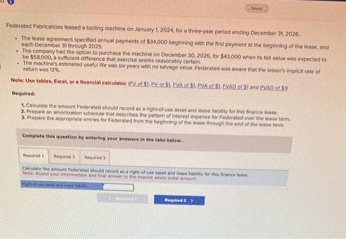 Federated Fabrications leased a tooling machine on January 1, 2024, for a three-year period ending December 31, 2026.
. The lease agreement specified annual payments of $34,000 beginning with the first payment at the beginning of the lease, and
each December 31 through 2025.
. The company had the option to purchase the machine on December 30, 2026, for $43,000 when its fair value was expected to
be $58,000, a sufficient difference that exercise seems reasonably certain.
. The machine's estimated useful life was six years with no salvage value. Federated was aware that the lessor's implicit rate of
return was 12%.
Note: Use tables, Excel, or a financial calculator. (EV of $1. PV of $1. FVA of $1. PVA of $1. FVAD of $1 and PVAD of $1)
Required:
1. Calculate the amount Federated should record as a right-of-use asset and lease llability for this finance lease.
2. Prepare an amortization schedule that describes the pattern of interest expense for Federated over the lease term.
3. Prepare the appropriate entries for Federated from the beginning of the lease through the end of the lease term.
Complete this question by entering your answers in the tabs below.
Required 1 Required 2 Required 3
Calculate the amount Federated should record as a night-of-use asset and lease liability for this finance lease.
Note: Round your intermediate and final answer to the nearest whole dollar amount.
Right-of-use asset and lease ability
Saved
HEMNES
Required 2 >