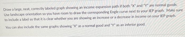 Draw a large, neat, correctly labeled graph showing an income expansion path if both "X" and "Y" are normal goods.
Use landscape orientation so you have room to draw the corresponding Engle curve next to your IEP graph. Make sure
to include a label so that it is clear whether you are showing an increase or a decrease in income on your IEP graph.
You can also include the same graphs showing "X" as a normal good and "Y" as an inferior good.