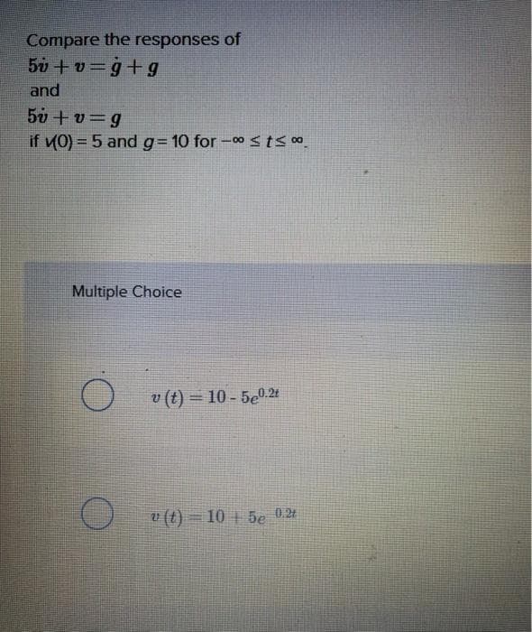 Compare the responses of
5v + v=g+g
and
50 +v=g
if (0) = 5 and g= 10 for -0stsoo
Multiple Choice
v (t) = 10 - 5e0.24
v (t) = 10 + 5e 0.2t
