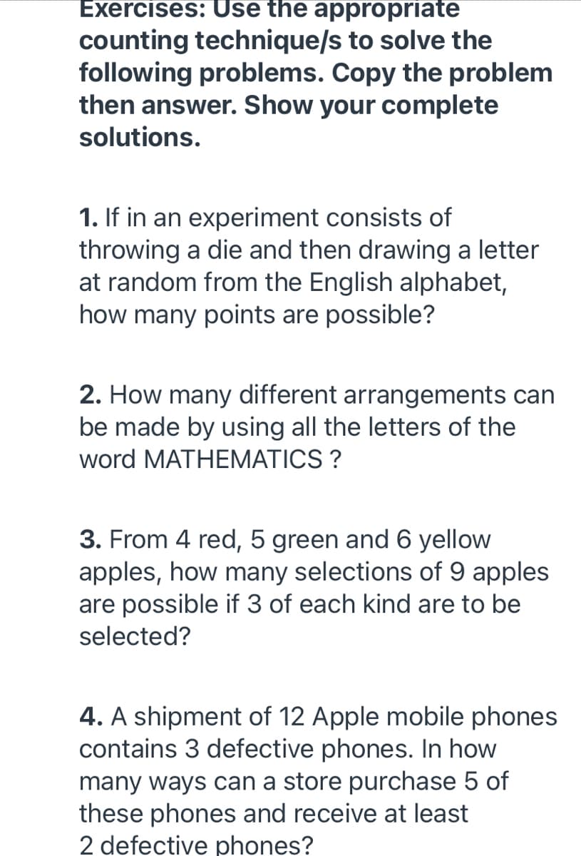 Exercises: Use the appropriate
counting technique/s to solve the
following problems. Copy the problem
then answer. Show your complete
solutions.
1. If in an experiment consists of
throwing a die and then drawing a letter
at random from the English alphabet,
how many points are possible?
2. How many different arrangements can
be made by using all the letters of the
word MATHEMATICS ?
3. From 4 red, 5 green and 6 yellow
apples, how many selections of 9 apples
are possible if 3 of each kind are to be
selected?
4. A shipment of 12 Apple mobile phones
contains 3 defective phones. In how
many ways can a store purchase 5 of
these phones and receive at least
2 defective phones?
