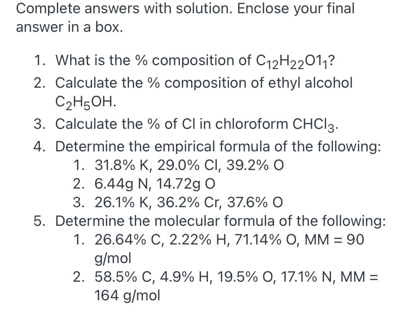 Complete answers with solution. Enclose your final
answer in a box.
1. What is the % composition of C12H22011?
2. Calculate the % composition of ethyl alcohol
C2H5OH.
3. Calculate the % of Cl in chloroform CHCI3.
4. Determine the empirical formula of the following:
1. 31.8% K, 29.0% CI, 39.2% O
2. 6.44g N, 14.72g O
3. 26.1% К, З6.2% Cr, 37.6% O
5. Determine the molecular formula of the following:
1. 26.64% С, 2.22% Н, 71.14% О, ММ %3D 90
g/mol
2. 58.5% C, 4.9% H, 19.5% O, 17.1% N, MM =
164 g/mol
