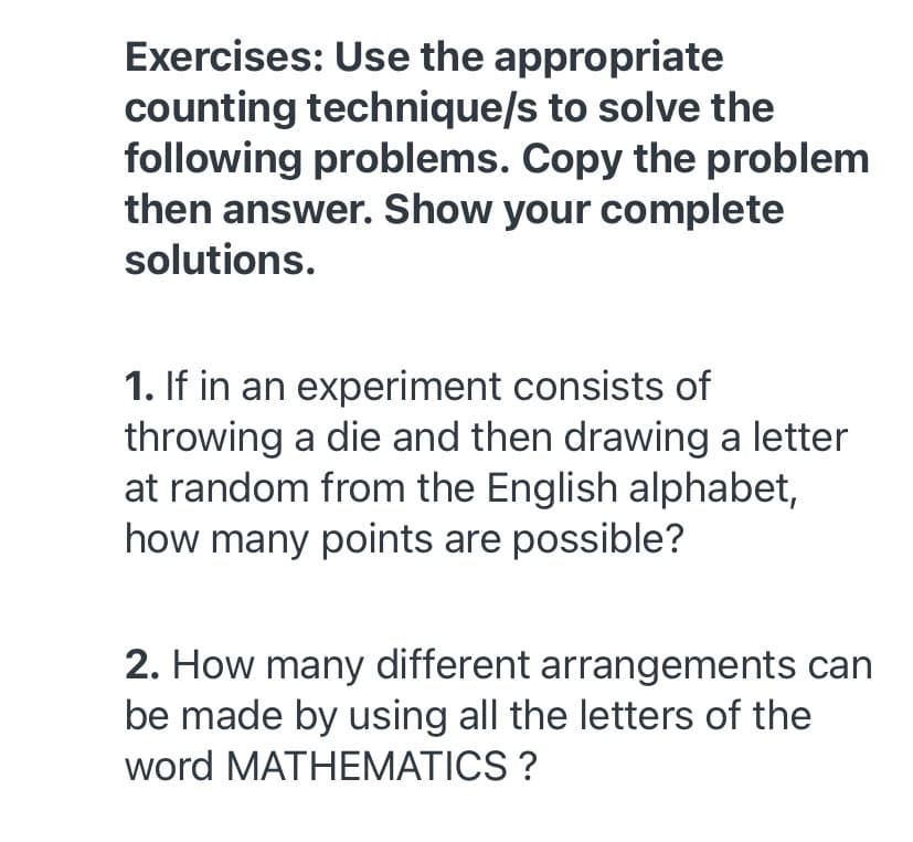 Exercises: Use the appropriate
counting technique/s to solve the
following problems. Copy the problem
then answer. Show your complete
solutions.
1. If in an experiment consists of
throwing a die and then drawing a letter
at random from the English alphabet,
how many points are possible?
2. How many different arrangements can
be made by using all the letters of the
word MATHEMATICS ?
