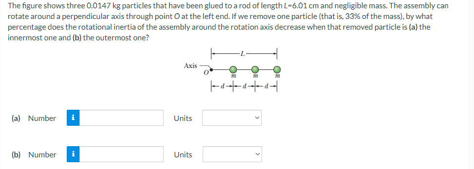 The figure shows three 0.0147 kg particles that have been glued to a rod of length L=6.01 cm and negligible mass. The assembly can
rotate around a perpendicular axis through point O at the left end. If we remove one particle (that is, 33% of the mass), by what
percentage does the rotational inertia of the assembly around the rotation axis decrease when that removed particle is (a) the
innermost one and (b) the outermost one?
Axis
O
C
m
m
m
(a) Number i
(b) Number i
Units
Units
Q
∙d