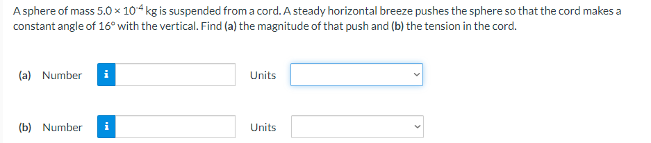 A sphere of mass 5.0 × 10-4 kg is suspended from a cord. A steady horizontal breeze pushes the sphere so that the cord makes a
constant angle of 16° with the vertical. Find (a) the magnitude of that push and (b) the tension in the cord.
(a) Number
Units
(b) Number
Units
MO
i