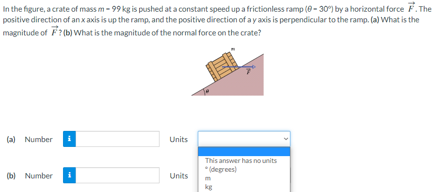 In the figure, a crate of mass m = 99 kg is pushed at a constant speed up a frictionless ramp (0 = 30°) by a horizontal force . The
positive direction of an x axis is up the ramp, and the positive direction of a y axis is perpendicular to the ramp. (a) What is the
magnitude of F? (b) What is the magnitude of the normal force on the crate?
(a) Number i
(b) Number
Units
Units
II
ATTIT
This answer has no units
°(degrees)
m
kg