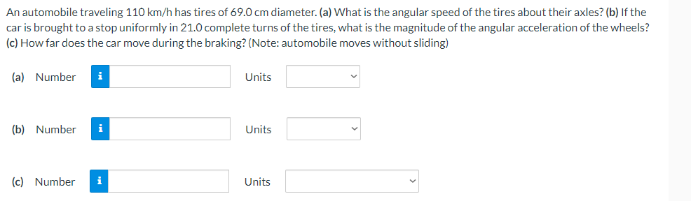 An automobile traveling 110 km/h has tires of 69.0 cm diameter. (a) What is the angular speed of the tires about their axles? (b) If the
car is brought to a stop uniformly in 21.0 complete turns of the tires, what is the magnitude of the angular acceleration of the wheels?
(c) How far does the car move during the braking? (Note: automobile moves without sliding)
(a) Number
i
Units
(b) Number i
Units
(c) Number
i
Units