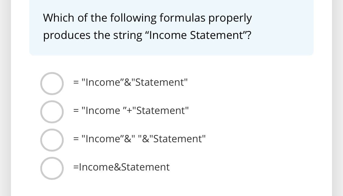 Which of the following formulas properly
produces the string "Income Statement"?
= "Income"&"Statement"
= "Income "+"Statement"
= "Income"&" "&"Statement"
=Income&Statement
DOC
