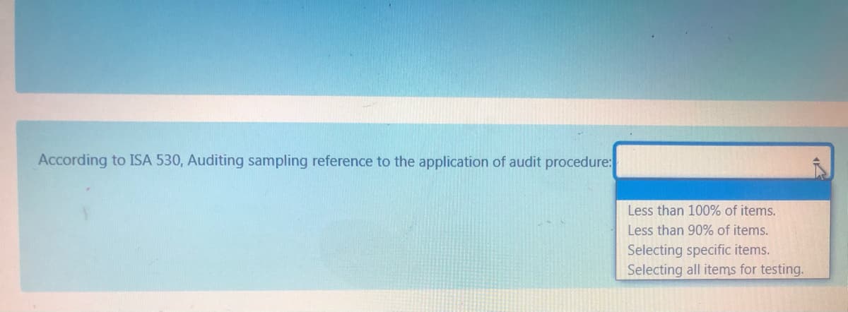 According to ISA 530, Auditing sampling reference to the application of audit procedure:
Less than 100% of items.
Less than 90% of items.
Selecting specific items.
Selecting all items for testing.
