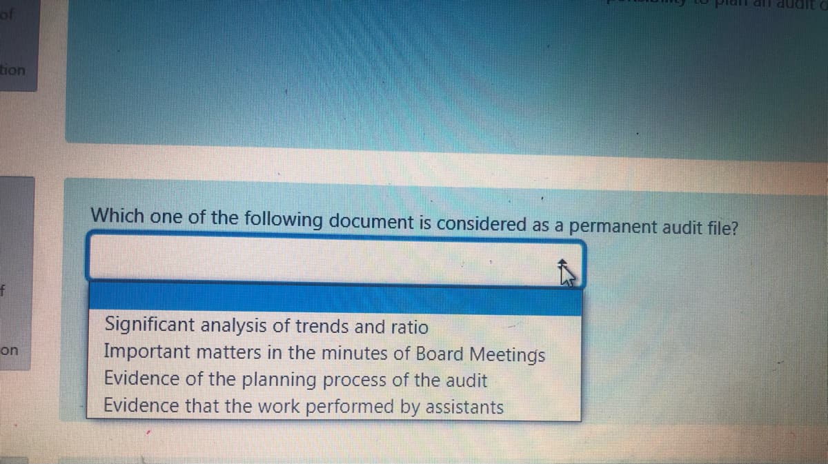 an an audit
of
tion
Which one of the following document is considered as a permanent audit file?
Significant analysis of trends and ratio
Important matters in the minutes of Board Meetings
Evidence of the planning process of the audit
Evidence that the work performed by assistants
on
